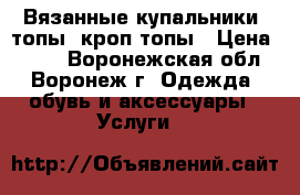 Вязанные купальники, топы, кроп топы › Цена ­ 500 - Воронежская обл., Воронеж г. Одежда, обувь и аксессуары » Услуги   